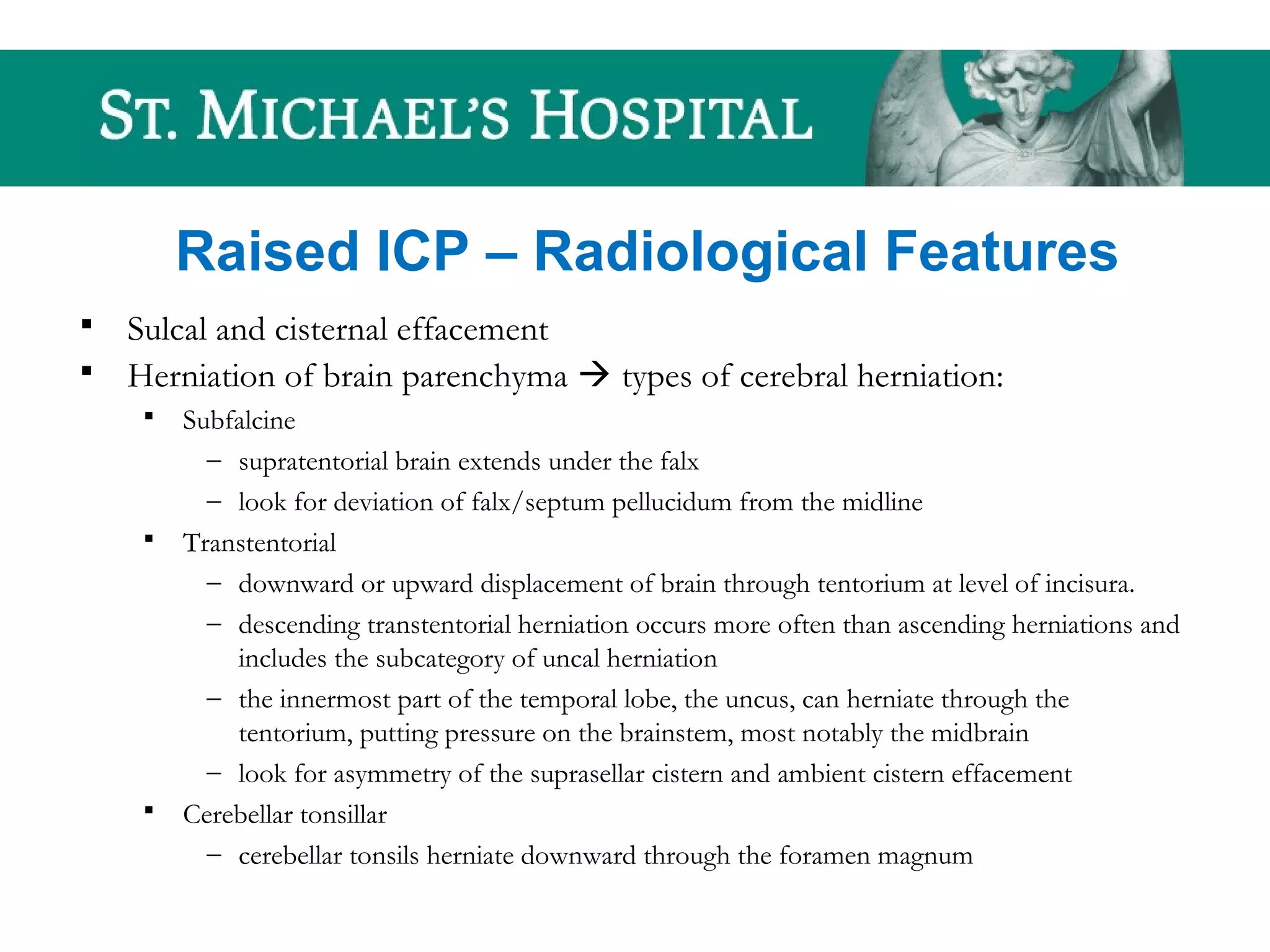 Raised ICP – Radiological Features
 Sulcal and cisternal effacement
 Herniation of brain parenchyma  types of cerebral herniation:
 Subfalcine
– supratentorial brain extends under the falx
– look for deviation of falx/septum pellucidum from the midline
 Transtentorial
– downward or upward displacement of brain through tentorium at level of incisura.
– descending transtentorial herniation occurs more often than ascending herniations and
includes the subcategory of uncal herniation
– the innermost part of the temporal lobe, the uncus, can herniate through the
tentorium, putting pressure on the brainstem, most notably the midbrain
– look for asymmetry of the suprasellar cistern and ambient cistern effacement
 Cerebellar tonsillar
– cerebellar tonsils herniate downward through the foramen magnum
 