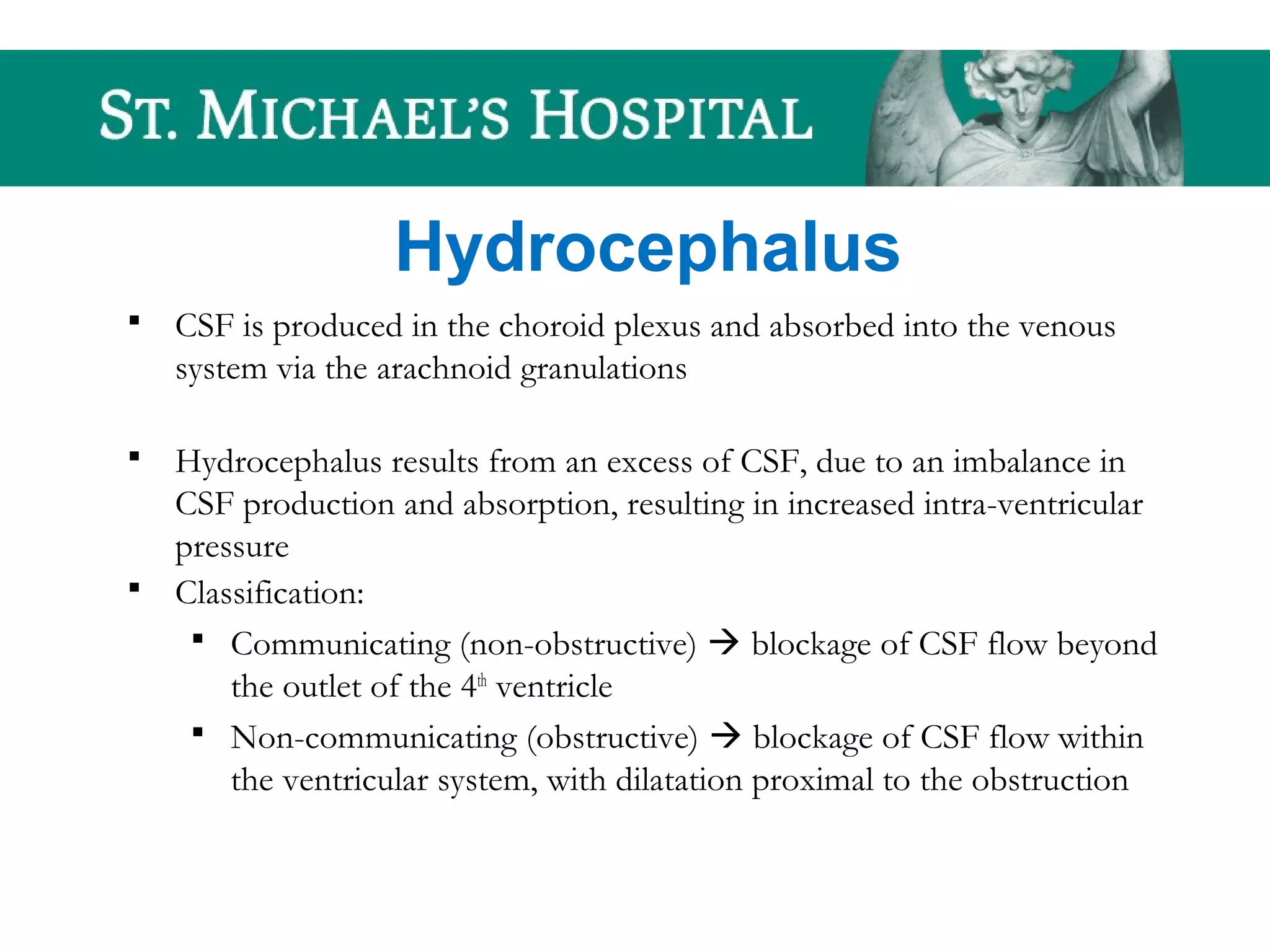Hydrocephalus
 CSF is produced in the choroid plexus and absorbed into the venous
system via the arachnoid granulations
 Hydrocephalus results from an excess of CSF, due to an imbalance in
CSF production and absorption, resulting in increased intra-ventricular
pressure
 Classification:
 Communicating (non-obstructive)  blockage of CSF flow beyond
the outlet of the 4th
ventricle
 Non-communicating (obstructive)  blockage of CSF flow within
the ventricular system, with dilatation proximal to the obstruction
 
