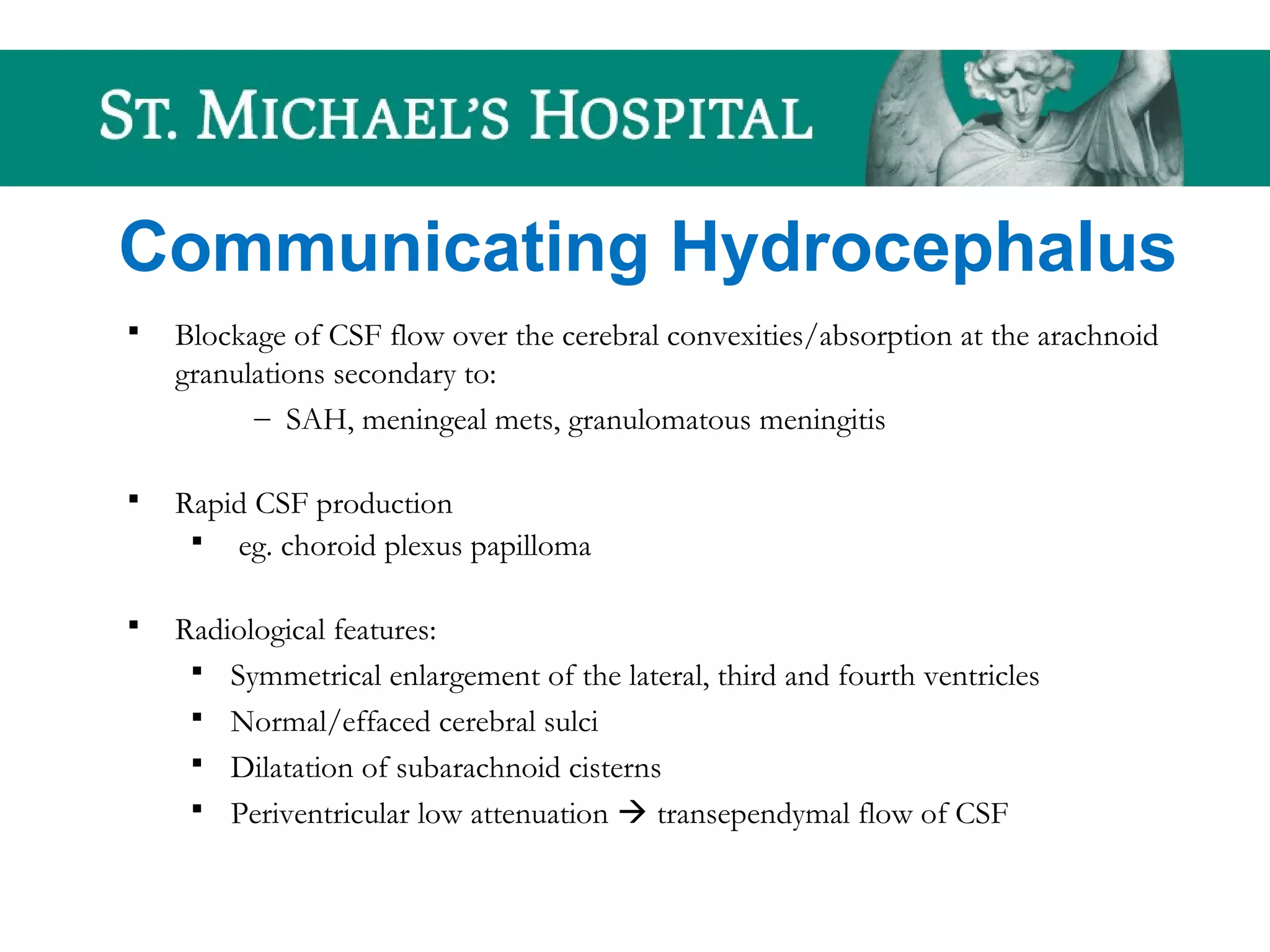 Communicating Hydrocephalus
 Blockage of CSF flow over the cerebral convexities/absorption at the arachnoid
granulations secondary to:
– SAH, meningeal mets, granulomatous meningitis
 Rapid CSF production
 eg. choroid plexus papilloma
 Radiological features:
 Symmetrical enlargement of the lateral, third and fourth ventricles
 Normal/effaced cerebral sulci
 Dilatation of subarachnoid cisterns
 Periventricular low attenuation  transependymal flow of CSF
 