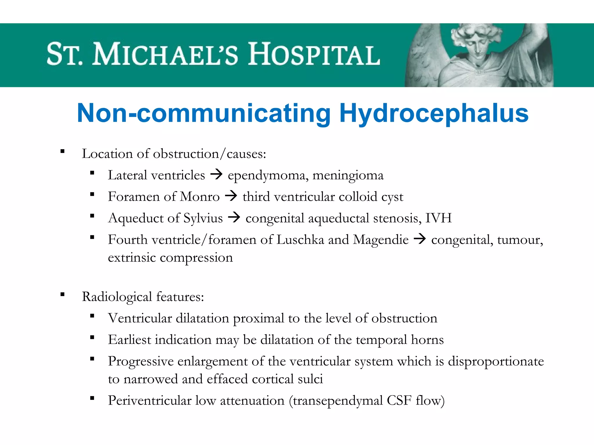 Non-communicating Hydrocephalus
 Location of obstruction/causes:
 Lateral ventricles  ependymoma, meningioma
 Foramen of Monro  third ventricular colloid cyst
 Aqueduct of Sylvius  congenital aqueductal stenosis, IVH
 Fourth ventricle/foramen of Luschka and Magendie  congenital, tumour,
extrinsic compression
 Radiological features:
 Ventricular dilatation proximal to the level of obstruction
 Earliest indication may be dilatation of the temporal horns
 Progressive enlargement of the ventricular system which is disproportionate
to narrowed and effaced cortical sulci
 Periventricular low attenuation (transependymal CSF flow)
 