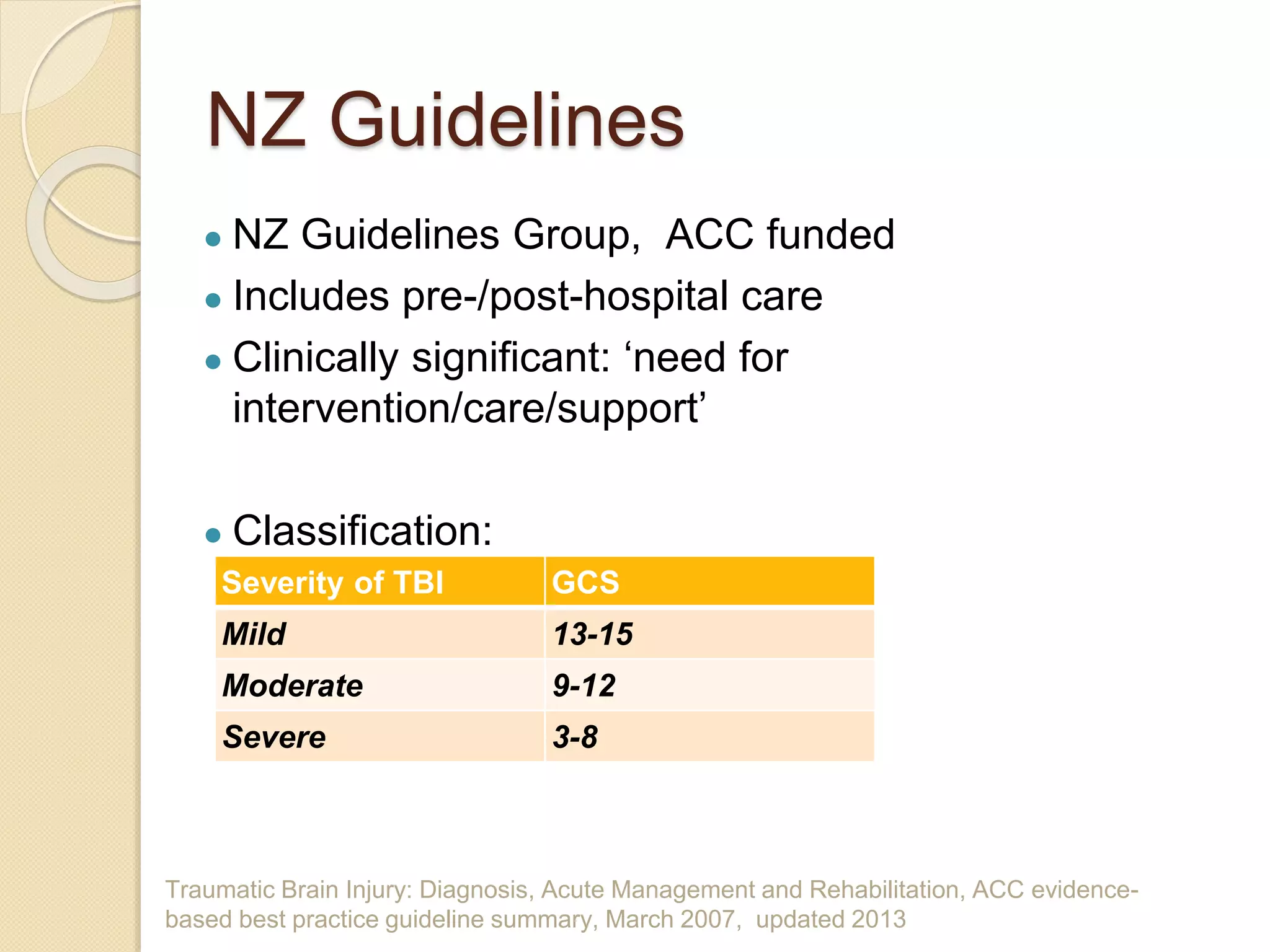 Traumatic Brain Injury: Diagnosis, Acute Management and Rehabilitation, ACC evidence-
based best practice guideline summary, March 2007, updated 2013
NZ Guidelines
● NZ Guidelines Group, ACC funded
● Includes pre-/post-hospital care
● Clinically significant: ‘need for
intervention/care/support’
● Classification:
Severity of TBI GCS
Mild 13-15
Moderate 9-12
Severe 3-8
 