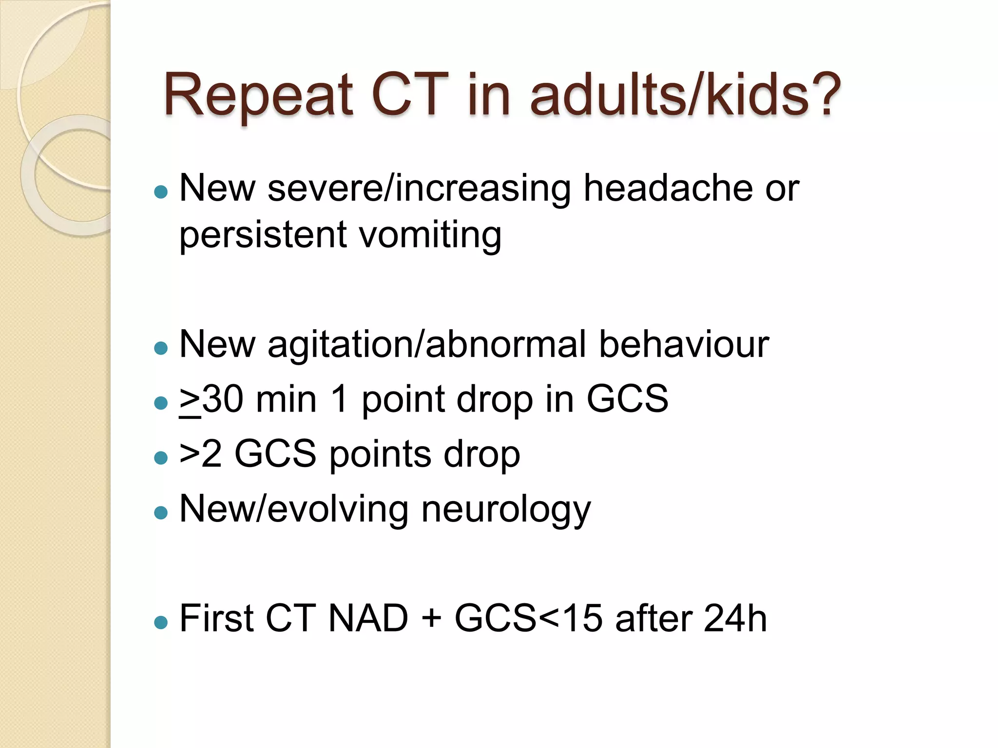 Repeat CT in adults/kids?
● New severe/increasing headache or
persistent vomiting
● New agitation/abnormal behaviour
● >30 min 1 point drop in GCS
● >2 GCS points drop
● New/evolving neurology
● First CT NAD + GCS<15 after 24h
 