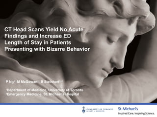 CT Head Scans Yield No Acute
Findings and Increase ED
Length of Stay in Patients
Presenting with Bizarre Behavior

P Ng1 M McGowan1 B Steinhart1, 2
1
2

Department of Medicine, University of Toronto
Emergency Medicine, St. Michael’s Hospital

 