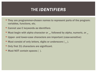  They are programmer-chosen names to represent parts of the program:
variables, functions, etc.
 Cannot use C keywords as identifiers
 Must begin with alpha character or _, followed by alpha, numeric, or _
 Upper- and lower-case characters are important (case-sensitive)
 Must consist of only letters, digits or underscore ( _ ).
 Only first 31 characters are significant.
 Must NOT contain spaces ( ).
THE IDENTIFIERS
 