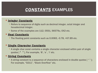  Integer Constants
Integer Constants
 Refers to sequence of digits such as decimal integer, octal integer and
hexadecimal integer.
 Some of the examples are 112, 0551, 56579u, 0X2 etc.
 Real Constants
Real Constants
 The floating point constants such as 0.0083, -0.78, +67.89 etc.
 Single Character Constants
Single Character Constants
 A single char const contains a single character enclosed within pair of single
quotes [ ‘ ’
‘ ’ ]. For example, ‘8’, ‘a’ , ‘i’ etc.
 String Constants
String Constants
 A string constant is a sequence of characters enclosed in double quotes [ “ ” ];
For example, “0211”, “Stack Overflow” etc.
CONSTANTS EXAMPLES
 