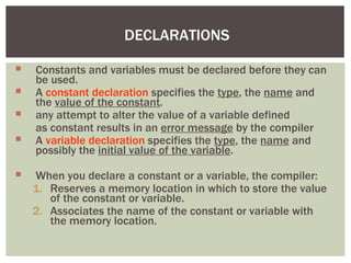 DECLARATIONS
 Constants and variables must be declared before they can
be used.
 A constant declaration specifies the type, the name and
the value of the constant.
 any attempt to alter the value of a variable defined
as constant results in an error message by the compiler
 A variable declaration specifies the type, the name and
possibly the initial value of the variable.
 When you declare a constant or a variable, the compiler:
1. Reserves a memory location in which to store the value
of the constant or variable.
2. Associates the name of the constant or variable with
the memory location.
 