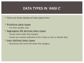  There are three classes of data types here::
 Primitive data types
 int, float, double, char
 Aggregate OR derived data types
 Arrays come under this category
 Arrays can contain collection of int or float or char or double data
 User defined data types
 Structures and enum fall under this category.
DATA TYPES IN ‘ANSI C’
 