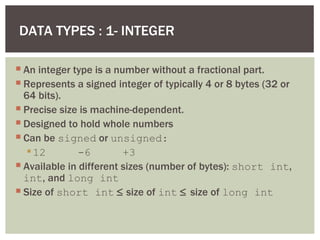 DATA TYPES : 1- INTEGER
 An integer type is a number without a fractional part.
 Represents a signed integer of typically 4 or 8 bytes (32 or
64 bits).
 Precise size is machine-dependent.
 Designed to hold whole numbers
 Can be signed or unsigned:
12 -6 +3
 Available in different sizes (number of bytes): short int,
int, and long int
 Size of short int ≤ size of int ≤ size of long int
 