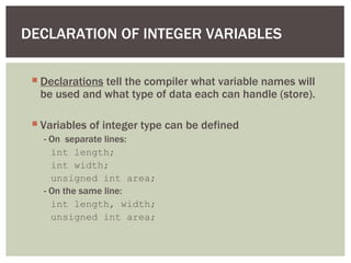 DECLARATION OF INTEGER VARIABLES
 Declarations tell the compiler what variable names will
be used and what type of data each can handle (store).
 Variables of integer type can be defined
- On separate lines:
int length;
int width;
unsigned int area;
- On the same line:
int length, width;
unsigned int area;
 