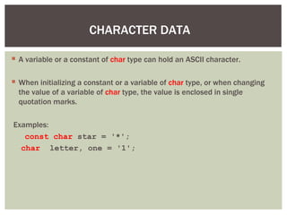 CHARACTER DATA
 A variable or a constant of char type can hold an ASCII character.
 When initializing a constant or a variable of char type, or when changing
the value of a variable of char type, the value is enclosed in single
quotation marks.
Examples:
const char star = '*';
char letter, one = '1';
 
