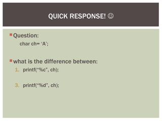 Question:
char ch= ‘A’;
what is the difference between:
1. printf(“%c”, ch);
3. printf(“%d”, ch);
QUICK RESPONSE! 
 