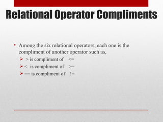 Relational Operator Compliments
• Among the six relational operators, each one is the
compliment of another operator such as,
 > is compliment of <=
 < is compliment of >=
 == is compliment of !=
 
