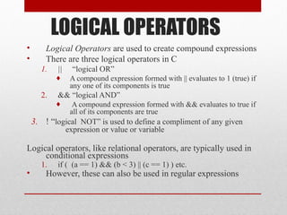 LOGICAL OPERATORS
• Logical Operators are used to create compound expressions
• There are three logical operators in C
1. || “logical OR”
♦ A compound expression formed with || evaluates to 1 (true) if
any one of its components is true
2. && “logical AND”
♦ A compound expression formed with && evaluates to true if
all of its components are true
3. ! “logical NOT” is used to define a compliment of any given
expression or value or variable
Logical operators, like relational operators, are typically used in
conditional expressions
1. if ( (a == 1) && (b < 3) || (c == 1) ) etc.
• However, these can also be used in regular expressions
 