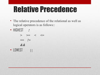 Relative Precedence
• The relative precedence of the relational as well as
logical operators is as follows::
• HIGHEST !
> >= < <=
== !=
&&
• LOWEST | |
 