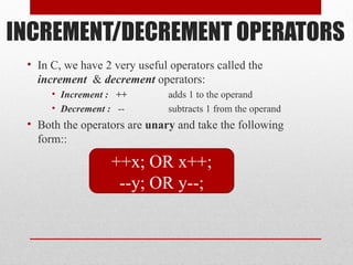 INCREMENT/DECREMENT OPERATORS
• In C, we have 2 very useful operators called the
increment & decrement operators:
• Increment : ++ adds 1 to the operand
• Decrement : -- subtracts 1 from the operand
• Both the operators are unary and take the following
form::
++x; OR x++;
--y; OR y--;
 