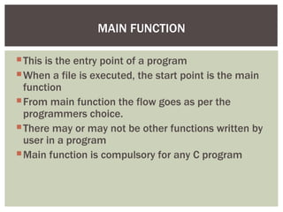 This is the entry point of a program
When a file is executed, the start point is the main
function
From main function the flow goes as per the
programmers choice.
There may or may not be other functions written by
user in a program
Main function is compulsory for any C program
MAIN FUNCTION
 