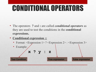 CONDITIONAL OPERATORS
• The operators ? and : are called conditional operators as
they are used to test the conditions in the conditional
expressions.
• Conditional expression ::
• Format: <Expression 1> ? <Expression 2> : <Expression 3>
• Example:
x ? y : z
True expression False expression
Test Condition
 