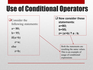 Use of Conditional Operators
Consider the
following statements:
a= 80;
b= 95;
if(a>b)
z=a;
else
z=b;
 Now consider these
statements:
a=80;
b=95;
z= (a>b) ? a : b;
Both the statements are
resulting the same values.
This is an example of
usage of conditional
expressions
 