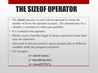 THE SIZEOF OPERATOR
• The sizeof operator is used with an operand to return the
number of bytes the operand occupies. The operand may be a
variable, a constant or a data type qualifier.
• It’s a compile time operator.
• Mainly used to find the length of arrays and structs when their
sizes are unknown.
• Also used to allocate memory spaces dynamically to different
variables while any program execution.
• For example::
k= sizeof (sum);
j= sizeof(long int);
w= sizeof(32767);
 