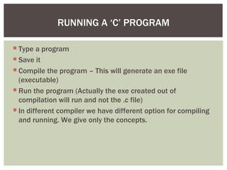  Type a program
 Save it
 Compile the program – This will generate an exe file
(executable)
 Run the program (Actually the exe created out of
compilation will run and not the .c file)
 In different compiler we have different option for compiling
and running. We give only the concepts.
RUNNING A ‘C’ PROGRAM
 