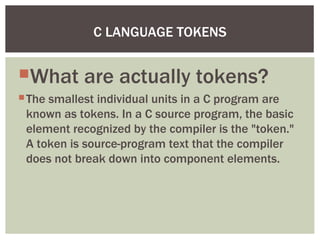What are actually tokens?
The smallest individual units in a C program are
known as tokens. In a C source program, the basic
element recognized by the compiler is the "token."
A token is source-program text that the compiler
does not break down into component elements.
C LANGUAGE TOKENS
 