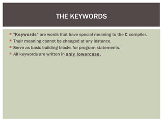  "Keywords" are words that have special meaning to the C compiler.
 Their meaning cannot be changed at any instance.
 Serve as basic building blocks for program statements.
 All keywords are written in only lowercase.
THE KEYWORDS
 
