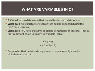WHAT ARE VARIABLES IN C?

 A Variable is a data name that is used to store any data value.
 Variables are used to store values that can be changed during the
  program execution.
 Variables in C have the same meaning as variables in algebra. That is,
  they represent some unknown, or variable, value.

                                x=a+b
                             z + 2 = 3(y - 5)

 Remember that variables in algebra are represented by a single
  alphabetic character.
 