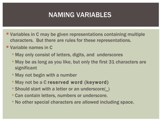 NAMING VARIABLES

 Variables in C may be given representations containing multiple
  characters. But there are rules for these representations.
 Variable names in C
    May only consist of letters, digits, and underscores
    May be as long as you like, but only the first 31 characters are
     significant
    May not begin with a number
    May not be a C reserved word (keyword)
    Should start with a letter or an underscore(_)
    Can contain letters, numbers or underscore.
    No other special characters are allowed including space.
 