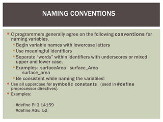 NAMING CONVENTIONS

 C programmers generally agree on the following conventions for
  naming variables.
    Begin variable names with lowercase letters
    Use meaningful identifiers
    Separate “words” within identifiers with underscores or mixed
     upper and lower case.
    Examples: surfaceArea surface_Area
        surface_area
    Be consistent while naming the variables!
 Use all uppercase for symbolic constants (used in #define
  preprocessor directives).
 Examples:

    #define PI 3.14159
    #define AGE 52
 