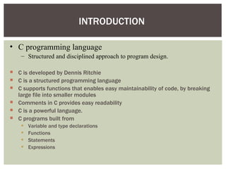 INTRODUCTION

• C programming language
    – Structured and disciplined approach to program design.

 C is developed by Dennis Ritchie
 C is a structured programming language
 C supports functions that enables easy maintainability of code, by breaking
  large file into smaller modules
 Comments in C provides easy readability
 C is a powerful language.
 C programs built from
       Variable and type declarations
       Functions
       Statements
       Expressions
 
