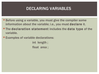 DECLARING VARIABLES

 Before using a variable, you must give the compiler some
  information about the variable; i.e., you must declare it.
 The declaration statement includes the data type of the
  variable.
 Examples of variable declarations:
                     int length ;
                     float area ;
 