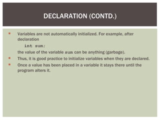 DECLARATION (CONTD.)

   Variables are not automatically initialized. For example, after
    declaration
       int sum;
    the value of the variable sum can be anything (garbage).
   Thus, it is good practice to initialize variables when they are declared.
   Once a value has been placed in a variable it stays there until the
    program alters it.
 