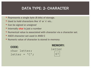 DATA TYPE: 2- CHARACTER

   Represents a single byte (8 bits) of storage.
   Used to hold characters like ‘d’ or ‘x’ etc..
   Can be signed or unsigned
   Internally char is just a number
   Numerical value is associated with character via a character set.
   ASCII character set used in ANSI C
   Numeric value of character is stored in memory:

                                            MEMORY:
      CODE:
                                            letter
      char letter;
      letter = 'C';                             67
 