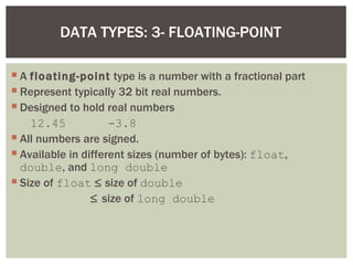 DATA TYPES: 3- FLOATING-POINT

 A floating-point type is a number with a fractional part
 Represent typically 32 bit real numbers.
 Designed to hold real numbers
    12.45            -3.8
 All numbers are signed.
 Available in different sizes (number of bytes): float,
  double, and long double
 Size of float ≤ size of double
                 ≤ size of long double
 