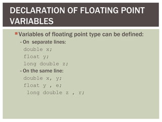 DECLARATION OF FLOATING POINT
VARIABLES
  Variables of floating point type can be defined:
   - On separate lines:
     double x;
     float y;
     long double z;
   - On the same line:
     double x, y;
     float y , e;
      long double z , r;
 