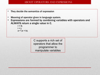 ABOUT Operators and expressions


• They decide the semantics of expression

• Meaning of operator given in language system.
• Expressions are formed by combining variables with operators and
  ALWAYS return a single value in C.
        i = 5;
        i < j;
        a = (a < b);



                       C supports a rich set of
                       operators that allow the
                           programmer to
                        manipulate variables
 