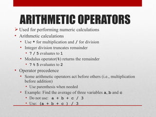 ARITHMETIC OPERATORS
 Used for performing numeric calculations
• Arithmetic calculations
  • Use * for multiplication and / for division
  • Integer division truncates remainder
     • 7 / 5 evaluates to 1
  • Modulus operator(%) returns the remainder
     • 7 % 5 evaluates to 2
• Operator precedence
  • Some arithmetic operators act before others (i.e., multiplication
    before addition)
    • Use parenthesis when needed
  • Example: Find the average of three variables a, b and c
    • Do not use: a + b + c / 3
    • Use: (a + b + c ) / 3
 