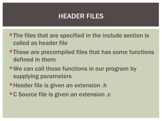 HEADER FILES

 The files that are specified in the include section is
  called as header file
 These are precompiled files that has some functions
  defined in them
 We can call those functions in our program by
  supplying parameters
 Header file is given an extension .h
 C Source file is given an extension .c
 