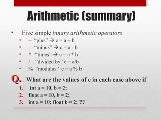 Arithmetic (summary)
•       Five simple binary arithmetic operators
    •     + “plus”  c = a + b
    •     - “minus”  c = a - b
    •     * “times”  c = a * b
    •     / “divided by” c = a/b
    •     % “modulus” c = a % b

Q.       What are the values of c in each case above if
    1.     int a = 10, b = 2;
    2.    float a = 10, b = 2;
    3.    int a = 10; float b = 2; ??
 