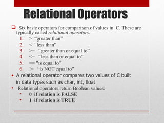 Relational Operators
 Six basic operators for comparison of values in C. These are
  typically called relational operators:
    1. > “greater than”
    2. < “less than”
    3. >= “greater than or equal to”
    4. <= “less than or equal to”
    5. == “is equal to”
    6. != “is NOT equal to”
• A relational operator compares two values of C built
  in data types such as char, int, float
• Relational operators return Boolean values:
    •   0 if relation is FALSE
    •   1 if relation is TRUE
 