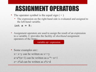 ASSIGNMENT OPERATORS
• The operator symbol is the equal sign ( = )
   • The expression on the right-hand side is evaluated and assigned to
     the left-hand variable.
   int x = 9;

• Assignment operators are used to assign the result of an expression
  to a variable. C provides the facility of shorthand assignment
  operators of the form::
                        variable op= expression


• Some examples are::
  x= x+y can be written as x+=y
  a=a*(n+1) can be written as a *= n+1
  z= z%d can be written as z%=d
 