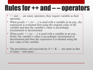 Rules for ++ and – – operators
• ++ and – – are unary operators; they require variable as their
  operands.
• When postfix ++ (or – –) is used with a variable in an exp., the
  expression is evaluated first using the original value of the
  variable and then the variable’s value is accordingly
  incremented or decremented.
• When prefix ++ (or – –) is used with a variable in an exp.,
  firstly, the variable’s value is accordingly incremented or
  decremented and then the expression is evaluated using the
  new value of the variable.

• The precedence and associativity if ++ & – – are same as that
  of unary + and unary –.
 