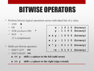 BITWISE OPERATORS
• Perform bitwise logical operations across individual bits of a value.
   •   AND    &
   •   OR      |                                x : 1 0 1 0 (binary)
   •   XOR (exclusive OR)   ^                   y : 1 1 0 0 (binary)
   •   NOT    ~                           x & y : 1 0 0 0 (binary)
       (1’s complement)
                                          x | y : 1 1 1 0 (binary)

• Shifts are bitwise operators            x ^ y : 0 1 1 0 (binary)
   • SHIFT LEFT <<                            ~x : 0 1 0 1 (binary)
   • SHIFT RIGHT >>
       x << y     shift x y-places to the left (add zeros)
       x >> y     shift x y-places to the right (sign extend)
 