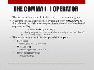 THE COMMA ( , ) OPERATOR
• This operator is used to link the related expressions together
• A comma-linked expression is evaluated from left to right &
  the value of the right most expression is the value of combined
  expression. Say,
                   val = ( x=10, y=5, x+y)
           x is firstly assigned the value as 10, then y is assigned as 5 and then 15
           (10+5) is being assigned to the val
• This operator is used in for loops, while loops etc.
   •   FOR loop
         for(i=0, j=1; i<=10 ; i++, j++);
   •   WHILE loop
         while(c =getchar(), c!= ‘20’)
   •   Interchanging values
         z=a, a=b, b=z;
 