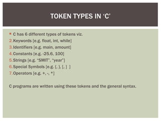 TOKEN TYPES IN ‘C’

 C has 6 different types of tokens viz.
2.Keywords [e.g. float, int, while]
3.Identifiers [e.g. main, amount]
4.Constants [e.g. -25.6, 100]
5.Strings [e.g. “SMIT”, “year”]
6.Special Symbols [e.g. {, }, [, ] ]
7.Operators [e.g. +, -, *]

C programs are written using these tokens and the general syntax.
 