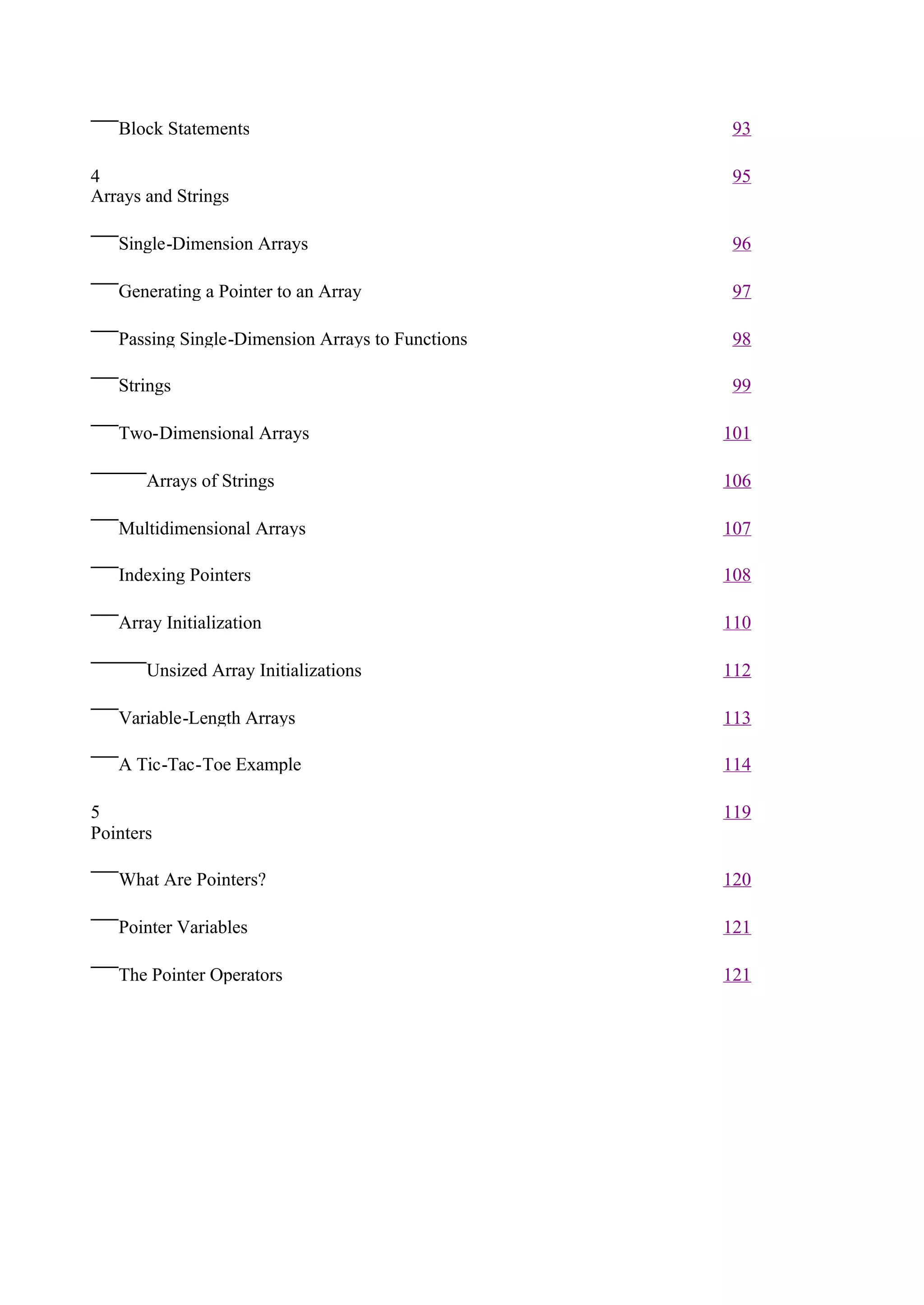 Block Statements                                93

4                                                  95
Arrays and Strings

   Single-Dimension Arrays                         96

   Generating a Pointer to an Array                97

   Passing Single-Dimension Arrays to Functions    98

   Strings                                         99

   Two-Dimensional Arrays                         101

       Arrays of Strings                          106

   Multidimensional Arrays                        107

   Indexing Pointers                              108

   Array Initialization                           110

       Unsized Array Initializations              112

   Variable-Length Arrays                         113

   A Tic-Tac-Toe Example                          114

5                                                 119
Pointers

   What Are Pointers?                             120

   Pointer Variables                              121

   The Pointer Operators                          121
 