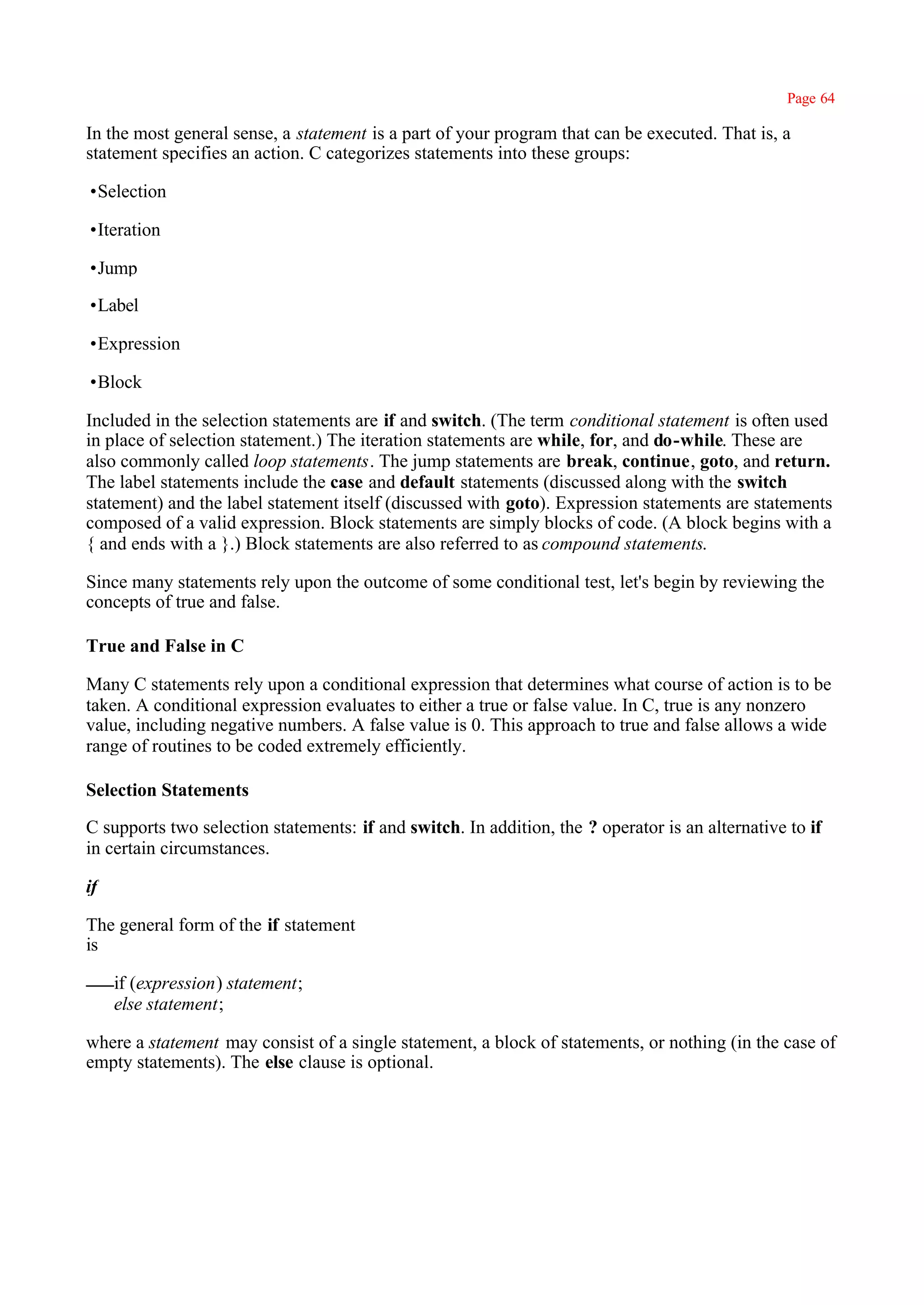Page 64

In the most general sense, a statement is a part of your program that can be executed. That is, a
statement specifies an action. C categorizes statements into these groups:

•Selection

•Iteration

•Jump

•Label

•Expression

•Block

Included in the selection statements are if and switch. (The term conditional statement is often used
in place of selection statement.) The iteration statements are while, for, and do-while. These are
also commonly called loop statements. The jump statements are break, continue, goto, and return.
The label statements include the case and default statements (discussed along with the switch
statement) and the label statement itself (discussed with goto). Expression statements are statements
composed of a valid expression. Block statements are simply blocks of code. (A block begins with a
{ and ends with a }.) Block statements are also referred to as compound statements.

Since many statements rely upon the outcome of some conditional test, let's begin by reviewing the
concepts of true and false.

True and False in C

Many C statements rely upon a conditional expression that determines what course of action is to be
taken. A conditional expression evaluates to either a true or false value. In C, true is any nonzero
value, including negative numbers. A false value is 0. This approach to true and false allows a wide
range of routines to be coded extremely efficiently.

Selection Statements

C supports two selection statements: if and switch. In addition, the ? operator is an alternative to if
in certain circumstances.

if

The general form of the if statement
is

     if (expression) statement;
     else statement;

where a statement may consist of a single statement, a block of statements, or nothing (in the case of
empty statements). The else clause is optional.
 