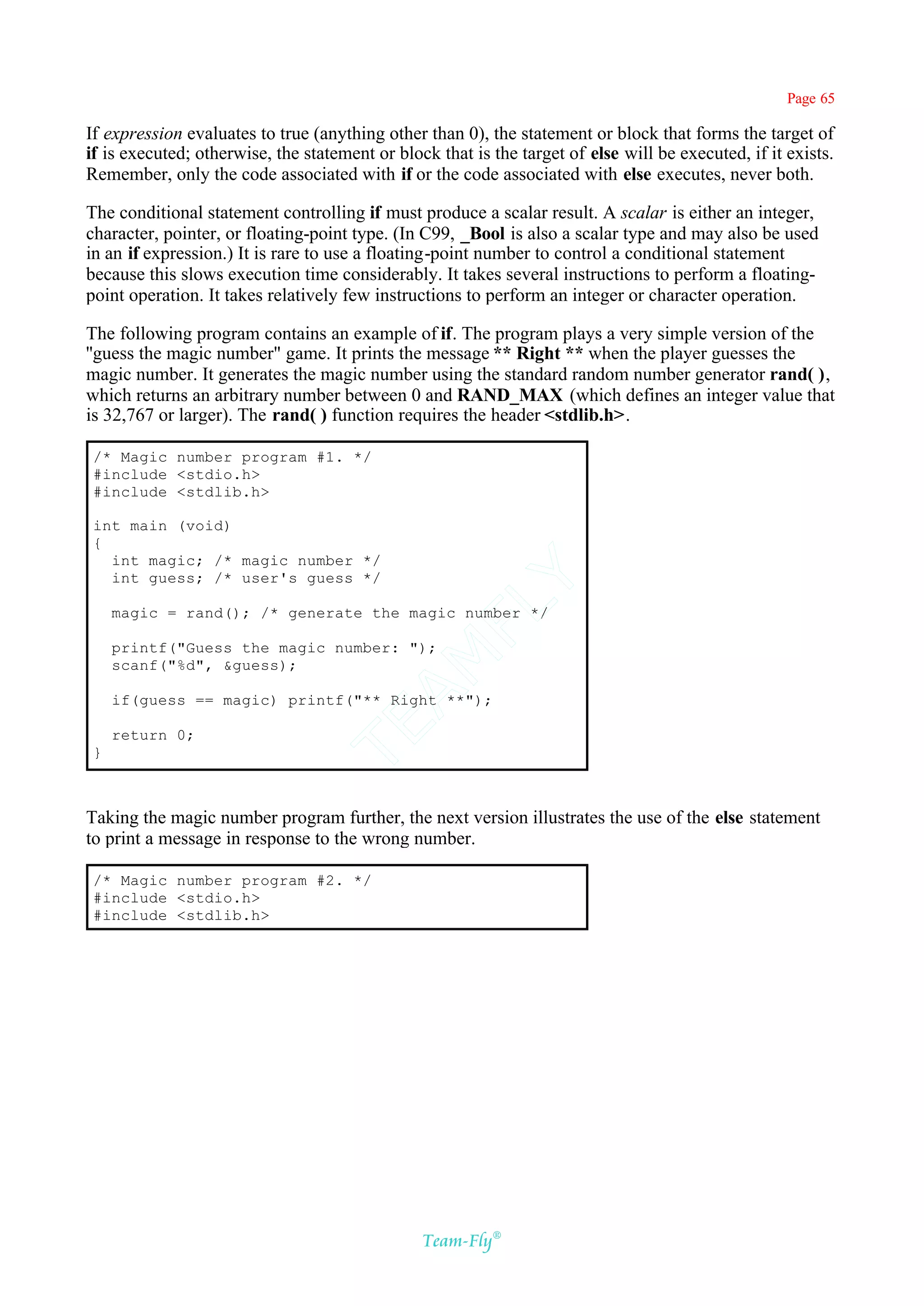 Page 65

If expression evaluates to true (anything other than 0), the statement or block that forms the target of
if is executed; otherwise, the statement or block that is the target of else will be executed, if it exists.
Remember, only the code associated with if or the code associated with else executes, never both.

The conditional statement controlling if must produce a scalar result. A scalar is either an integer,
character, pointer, or floating-point type. (In C99, _Bool is also a scalar type and may also be used
in an if expression.) It is rare to use a floating-point number to control a conditional statement
because this slows execution time considerably. It takes several instructions to perform a floating-
point operation. It takes relatively few instructions to perform an integer or character operation.

The following program contains an example of if. The program plays a very simple version of the
''guess the magic number" game. It prints the message ** Right ** when the player guesses the
magic number. It generates the magic number using the standard random number generator rand( ),
which returns an arbitrary number between 0 and RAND_MAX (which defines an integer value that
is 32,767 or larger). The rand( ) function requires the header <stdlib.h>.

 /* Magic number program #1. */
 #include <stdio.h>
 #include <stdlib.h>

 int main (void)
 {
   int magic; /* magic number */
   int guess; /* user's guess */
                                             Y
                                           FL
     magic = rand(); /* generate the magic number */

     printf("Guess the magic number: ");
                                         AM


     scanf("%d", &guess);

     if(guess == magic) printf("** Right **");
                                 TE




     return 0;
 }



Taking the magic number program further, the next version illustrates the use of the else statement
to print a message in response to the wrong number.

 /* Magic number program #2. */
 #include <stdio.h>
 #include <stdlib.h>




                                                Team-Fly®
 