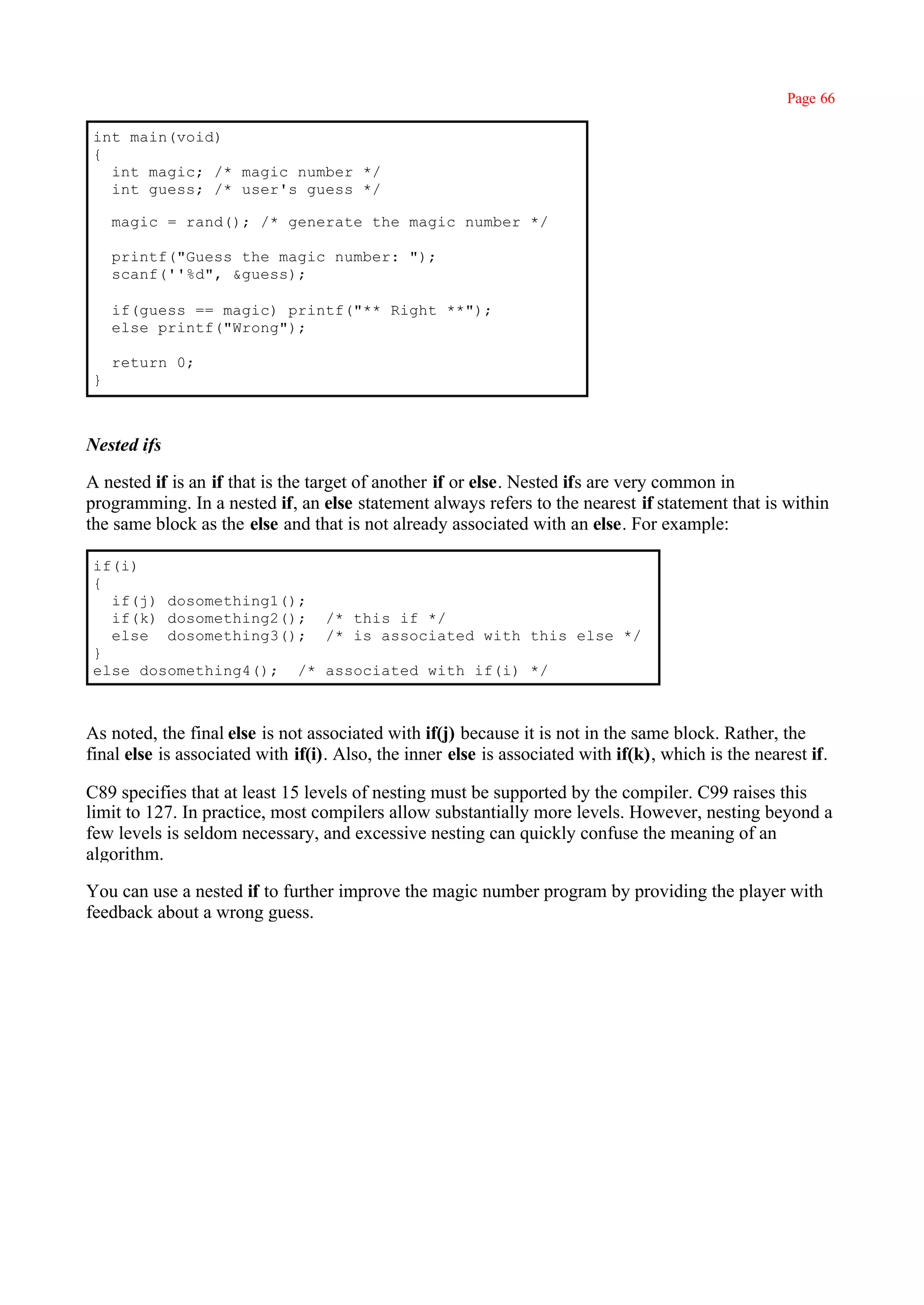 Page 66

 int main(void)
 {
   int magic; /* magic number */
   int guess; /* user's guess */

     magic = rand(); /* generate the magic number */

     printf("Guess the magic number: ");
     scanf(''%d", &guess);

     if(guess == magic) printf("** Right **");
     else printf("Wrong");

     return 0;
 }



Nested ifs

A nested if is an if that is the target of another if or else. Nested ifs are very common in
programming. In a nested if, an else statement always refers to the nearest if statement that is within
the same block as the else and that is not already associated with an else. For example:

 if(i)
 {
   if(j) dosomething1();
   if(k) dosomething2(); /* this if */
   else dosomething3(); /* is associated with this else */
 }
 else dosomething4(); /* associated with if(i) */



As noted, the final else is not associated with if(j) because it is not in the same block. Rather, the
final else is associated with if(i). Also, the inner else is associated with if(k), which is the nearest if.

C89 specifies that at least 15 levels of nesting must be supported by the compiler. C99 raises this
limit to 127. In practice, most compilers allow substantially more levels. However, nesting beyond a
few levels is seldom necessary, and excessive nesting can quickly confuse the meaning of an
algorithm.

You can use a nested if to further improve the magic number program by providing the player with
feedback about a wrong guess.
 