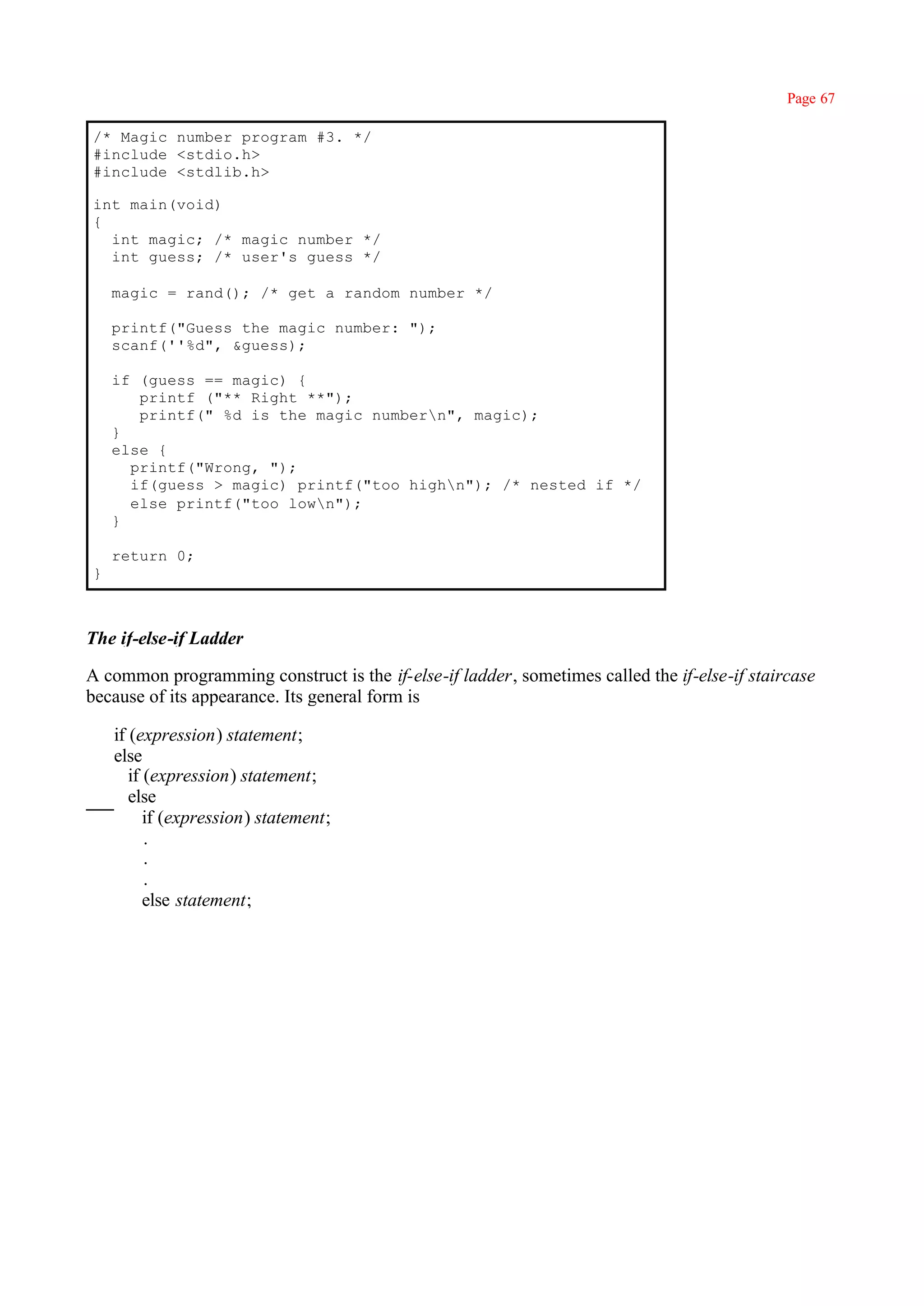 Page 67

/* Magic number program #3. */
#include <stdio.h>
#include <stdlib.h>

int main(void)
{
  int magic; /* magic number */
  int guess; /* user's guess */

    magic = rand(); /* get a random number */

    printf("Guess the magic number: ");
    scanf(''%d", &guess);

    if (guess == magic) {
       printf ("** Right **");
       printf(" %d is the magic numbern", magic);
    }
    else {
      printf("Wrong, ");
      if(guess > magic) printf("too highn"); /* nested if */
      else printf("too lown");
    }

    return 0;
}



The if-else-if Ladder

A common programming construct is the if-else-if ladder, sometimes called the if-else-if staircase
because of its appearance. Its general form is

    if (expression) statement;
    else
       if (expression) statement;
       else
          if (expression) statement;
          .
          .
          .
          else statement;
 